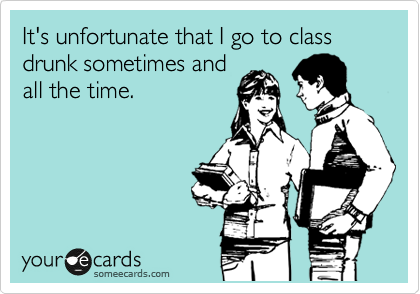 It's unfortunate that I go to class drunk sometimes and
all the time.