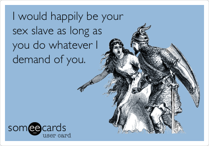 I would happily be your
sex slave as long as
you do whatever I
demand of you.