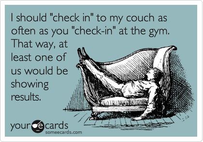 I should "check in" to my couch as often as you "check-in" at the gym.  That way, at
least one of
us would be
showing
results.
