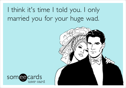 I think it's time I told you. I only
married you for your huge wad.