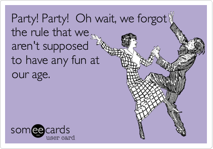 Party! Party!  Oh wait%2C we forgot
the rule that we
aren't supposed
to have any fun at
our age.