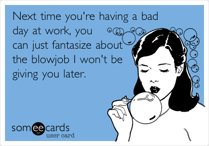 Next time you're having a bad
day at work, you
can just fantasize about
the blowjob I won't be
giving you later. 