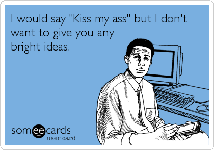 I would say "Kiss my ass" but I don't
want to give you any
bright ideas.