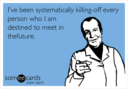 I've been systematically killing-off every
person who I am
destined to meet in
the future. 