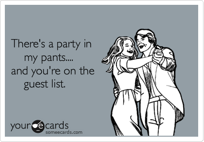 

There's a party in 
    my pants....
and you're on the
    guest list.