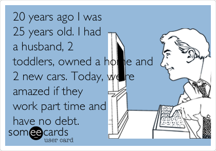 20 years ago I was
25 years old. I had
a husband, 2
toddlers, owned a home and
2 new cars. Today, we're
amazed if they
work part time and
have no debt.