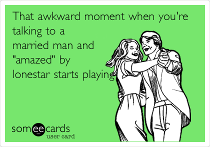 That awkward moment when you're
talking to a
married man and
"amazed" by
lonestar starts
playing