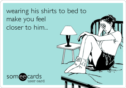 wearing his shirts to bed to
make you feel
closer to him...