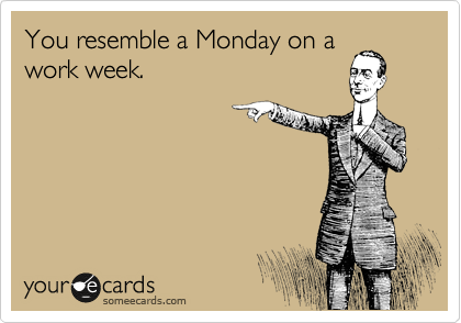 You resemble a Monday on a
work week.
