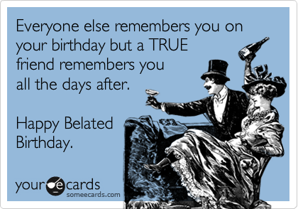 Everyone else remembers you on your birthday - but we call
know a TRUE friend
remembers you
the day after.   