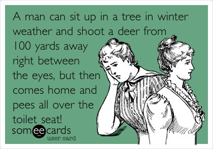 A man can sit up in a tree in winter
weather and shoot a deer from
100 yards away
right between
the eyes, but then
comes home and
pees all over the
toilet seat! 