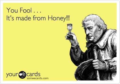 You Fool . . .
It's made from Honey!!!