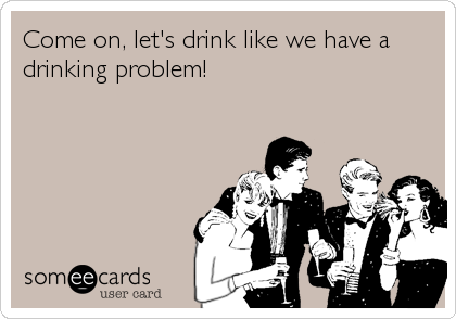 Come on, let's drink like we have a
drinking problem!