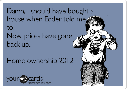 Damn, I should have bought a house when Edder told me
to..
Now prices have gone
back up.. 

Home ownership 2012