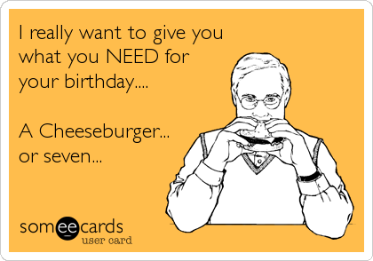 I really want to give you
what you NEED for
your birthday.... 

A Cheeseburger...
or seven...