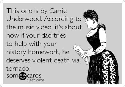 This one is by Carrie 
Underwood. According to
the music video, it's about
how if your dad tries
to help with your
history homework, he
deserves violent death via
tornado.