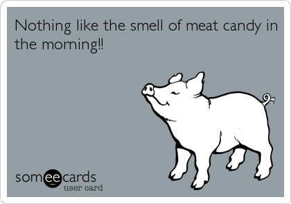 Nothing like the smell of meat candy in
the morning!!