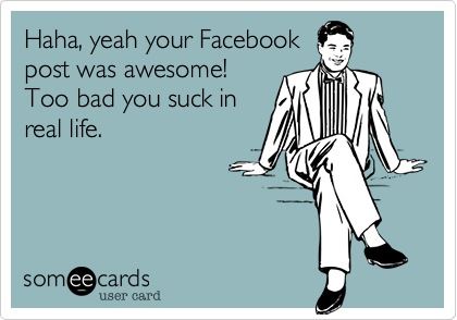 Haha, yeah your Facebook
post was awesome!
Too bad you suck in
real life.