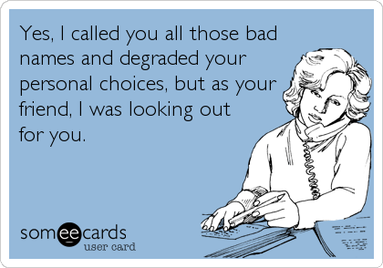 Yes, I called you all those bad
names and degraded your
personal choices, but as your
friend, I was looking out
for you.