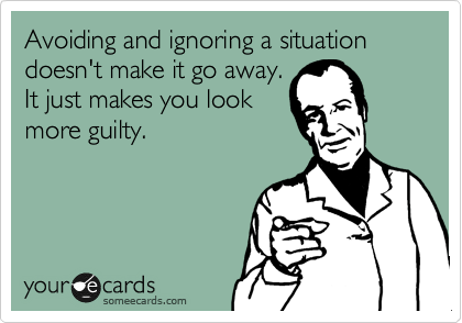 Avoiding and ignoring a situation doesn't make it go away. 
It just makes you look
more guilty.