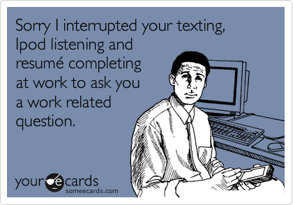 Sorry I interrupted your texting, Ipod listening and
resume completing
at work to ask you
a work related
question.
