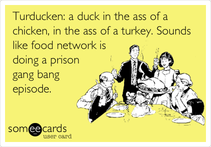 Turducken: a duck in the ass of a
chicken, in the ass of a turkey. Sounds
like food network is
doing a prison
gang bang
episode. 