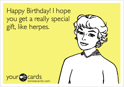 Happy Birthday! I hope
you get a really special
gift, like herpes.