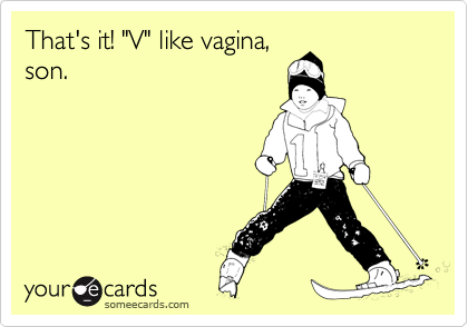 That's it! "V" like vagina,
son.