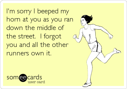 I'm sorry I beeped my
horn at you as you ran
down the middle of
the street.  I forgot 
you and all the other
runners own it.
