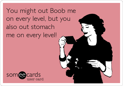 You might out Boob me
on every level, but you 
also out stomach
me on every level!
