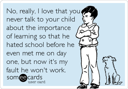 No, really, I love that you
never talk to your child
about the importance
of learning so that he
hated school before he
even met me on day
one, but now it's my
fault he won't work.