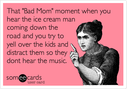 That "Bad Mom" moment when you hear the ice cream man
coming down the
road and you try to
yell over the kids and
distract them so they
dont here the music.