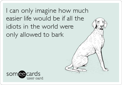 I can only imagine how much
easier life would be if all the
idiots in the world were
only allowed to bark