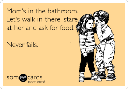 Mom's in the bathroom.
Let's walk in there, stare
at her and ask for food.

Never fails.