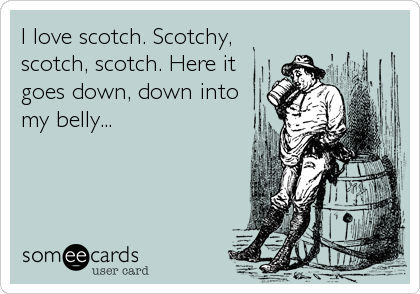 I love scotch. Scotchy,
scotch, scotch. Here it
goes down, down into
my belly...