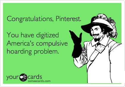 
Congratulations, Pinterest. 

You have digitized
America's compulsive
hoarding problem.