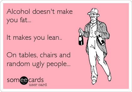 Alcohol doesn't make
you fat...

It makes you lean..

On tables, chairs and 
random ugly people...