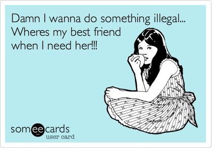 Damn I wanna do something illegal...  Wheres my best friend
when I need her!!!