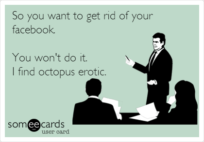 So you want to get rid of your
facebook. 

You won't do it.
I find octopus erotic.