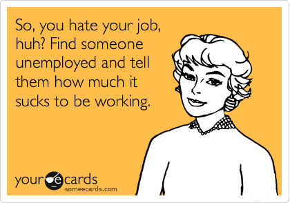 So, you hate your job,
huh? Find someone
unemployed and tell
them how much it
sucks to be working.