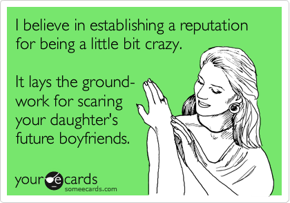 I believe in establishing a reputation for being a little bit crazy.

It lays the ground- 
work for scaring
your daughter's
future boyfriends.