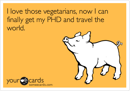 I love those vegetarians, now I can finally get my PHD and travel the world.