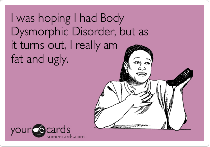 I was hoping I had Body Dysmorphic Disorder, but as 
it turns out, I really am
fat and ugly.