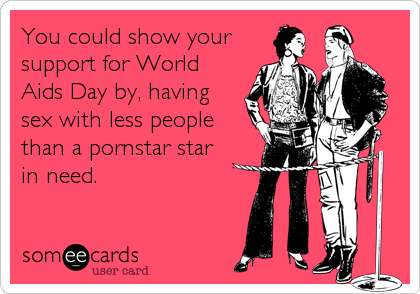 You could show your
support for World
Aids Day by, having
sex with less people
than a pornstar star
in need.