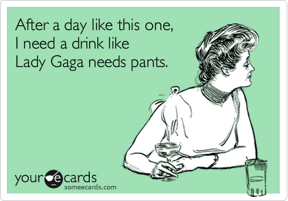 After a day like this one,
I need a drink like
Lady Gaga needs pants.