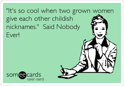"It's so cool when two grown women
give each other childish
nicknames."  Said Nobody
Ever!