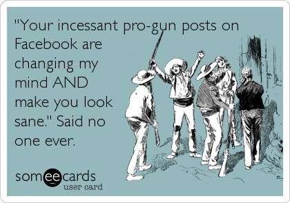 "Your incessant pro-gun posts on
Facebook are
changing my
mind AND
make you look
sane." Said no
one ever.