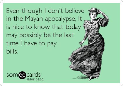 Even though I don't believe
in the Mayan apocalypse, It
is nice to know that today
may possibly be the last
time I have to pay
bills.