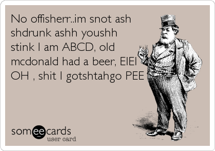 No offisherr..im snot ash
shdrunk ashh youshh
stink I am ABCD, old
mcdonald had a beer, EIEI
OH , shit I gotshtahgo PEE