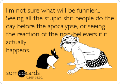 I'm not sure what will be funnier...
Seeing all the stupid shit people do the
day before the apocalypse, or seeing
the reaction of the non-believers if it
actually
happens.